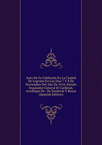 Auto De Fe Celebrado En La Ciudad De Logrono En Los Dias 7 Y 8 De Noviembre Del Ano De 1610, Siendo Inquisidor General El Cardenal, Arzobispo De . De Sandoval Y Roxas (Spanish Edition)