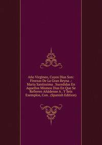 Ano Virgineo, Cuyos Dias Son: Finezas De La Gran Reyna .: Maria Santissima . Sucedidas En Aquellos Mismos Dias En Que Se Refieren Anadense A . Y Seis Exemplos, Con . (Spanish Edition)