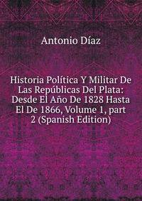 Historia Pol?tica Y Militar De Las Rep?blicas Del Plata: Desde El A?o De 1828 Hasta El De 1866, Volume 1, part 2 (Spanish Edition)