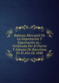 Balanza Mercantil De La Importacion Y Esportacion sic.: Verificada Por El Puerto Y Aduana De Barcelona En El Ano De 1848