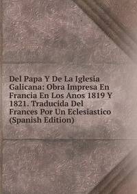 Del Papa Y De La Iglesia Galicana: Obra Impresa En Francia En Los Anos 1819 Y 1821. Traducida Del Frances Por Un Eclesiastico (Spanish Edition)