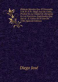 Platicas Morales Que El Venerable Y M. R. P. Fr. Diego Jose De Cadiz, . Predico En La Ciudad De Zaragoza En Los Exercicios Espirituales Que Dio Al . S. Carlos En El Ano De 1786 (Spanish Edition)