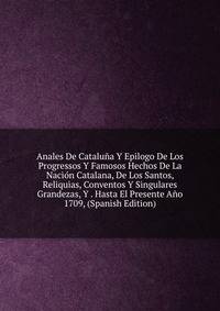 Anales De Cataluna Y Epilogo De Los Progressos Y Famosos Hechos De La Nacion Catalana, De Los Santos, Reliquias, Conventos Y Singulares Grandezas, Y . Hasta El Presente Ano 1709, (Spanish Edition)
