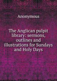 The Anglican pulpit library: sermons, outlines and illustrations for Sundays and Holy Days