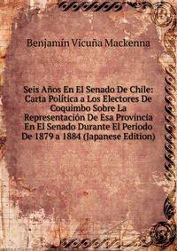 Seis Anos En El Senado De Chile: Carta Politica a Los Electores De Coquimbo Sobre La Representacion De Esa Provincia En El Senado Durante El Periodo De 1879 a 1884 (Japanese Edition)