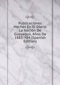 Publicaciones Heches En El Diario La Nacion De Guayaquil, Anos De 1883-Y84 (Spanish Edition)