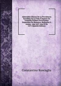 Admirables Efectos De La Providencia Sucedidas En La Vida E Imperio De Leopoldo Primero Invictissimo Emperador De Romanos, Reduzelos A Anales . Ano 1657 Asta El De 1671 (Spanish Edition)