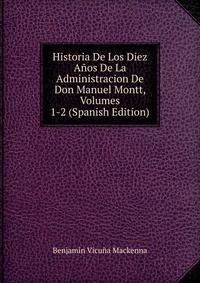 Historia De Los Diez Anos De La Administracion De Don Manuel Montt, Volumes 1-2 (Spanish Edition)