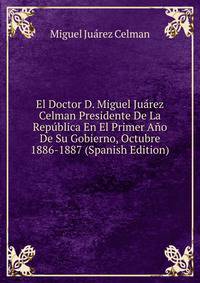 El Doctor D. Miguel Juarez Celman Presidente De La Republica En El Primer Ano De Su Gobierno, Octubre 1886-1887 (Spanish Edition)