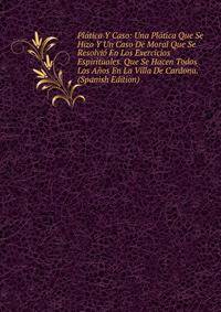 Platica Y Caso: Una Platica Que Se Hizo Y Un Caso De Moral Que Se Resolvio En Los Exercicios Espirituales. Que Se Hacen Todos Los Anos En La Villa De Cardona. (Spanish Edition)