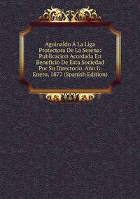 Aguinaldo A La Liga Protectora De La Serena: Publicacion Acordada En Beneficio De Esta Sociedad Por Su Directorio. Ano Ii. Enero, 1877 (Spanish Edition)