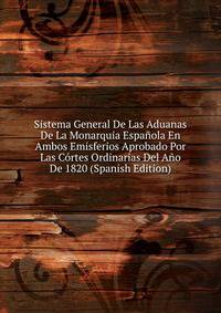 Sistema General De Las Aduanas De La Monarquia Espanola En Ambos Emisferios Aprobado Por Las Cortes Ordinarias Del Ano De 1820 (Spanish Edition)