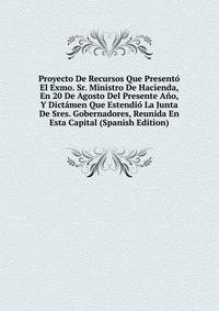 Proyecto De Recursos Que Presento El Exmo. Sr. Ministro De Hacienda, En 20 De Agosto Del Presente Ano, Y Dictamen Que Estendio La Junta De Sres. Gobernadores, Reunida En Esta Capital (Spanish Edition)