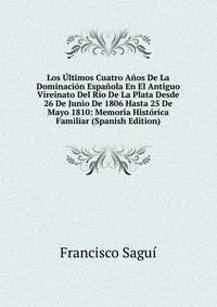 Los Ultimos Cuatro Anos De La Dominacion Espanola En El Antiguo Vireinato Del Rio De La Plata Desde 26 De Junio De 1806 Hasta 25 De Mayo 1810: Memoria Historica Familiar (Spanish Edition)