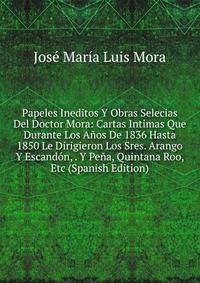 Papeles Ineditos Y Obras Selecias Del Doctor Mora: Cartas Intimas Que Durante Los Anos De 1836 Hasta 1850 Le Dirigieron Los Sres. Arango Y Escandon, . Y Pena, Quintana Roo, Etc (Spanish Edition)