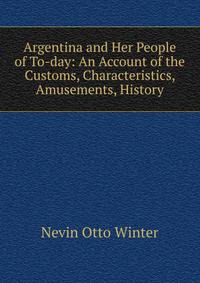 Argentina and Her People of To-day: An Account of the Customs, Characteristics, Amusements, History