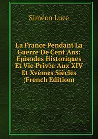 La France Pendant La Guerre De Cent Ans: Episodes Historiques Et Vie Privee Aux XIV Et Xvemes Siecles (French Edition)