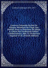 L'oeuvre Coloniale Du Roi En Afrique; R?sultats De Vingt Ans, Publi?s Sous La Direction Du Major A. Gilson Par Ferdinand Goffart. Collaborateurs: Mm. Le Professeur Angenot et Al. (French Edition)