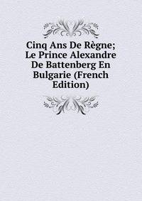 Cinq Ans De Regne; Le Prince Alexandre De Battenberg En Bulgarie (French Edition)