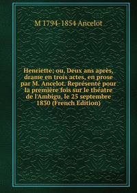 Henriette; ou, Deux ans apr?s, drame en trois actes, en prose par M. Ancelot. Repr?sent? pour la premi?re fois sur le th?atre de l'Ambigu, le 25 septembre 1830 (French Edition)