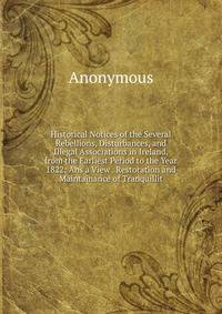 Historical Notices of the Several Rebellions, Disturbances, and Illegal Associations in Ireland, from the Earliest Period to the Year 1822: Ans a View . Restoration and Maintainance of Tranquillit