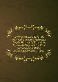 Government, New York City, New York State And Federal: A Simple Abstract Of Essentials, Especially Prepared For Civil Service Examinations, Including 200 Ques. &amp; Ans. .