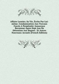 Affaire Lesnier; Sa Vie, Ecrite Par Lui-meme. Condamnation Aux Travaux Forces A Perpetuite; Innocence Reconnue Apres Sept Ans De Detention Aux Bagnes . Et Autres Nouveaux Accuses (French Edition)