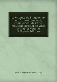 Le vicomte de Bragelonne: ou, Dix ans plus tard; complement des Trois mousquetaires et de Vingt ans apres Volume 5 (French Edition)