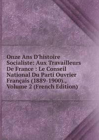 Onze Ans D'histoire Socialiste: Aux Travailleurs De France : Le Conseil National Du Parti Ouvrier Fran?ais (1889-1900)., Volume 2 (French Edition)