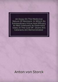 An Essay On The Medicinal Nature Of Hemlock: In Which Its Extraordinary Virtue And Efficacy, As Well Internally As Externally Used, In The Cure Of . Ulcers Ans Cataracts Are Demonstrated .