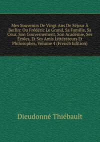 Mes Souvenirs De Vingt Ans De Sejour A Berlin: Ou Frederic Le Grand, Sa Famille, Sa Cour, Son Gouvernement, Son Academie, Ses Ecoles, Et Ses Amis Litterateurs Et Philosophes, Volume 4 (French Edition)