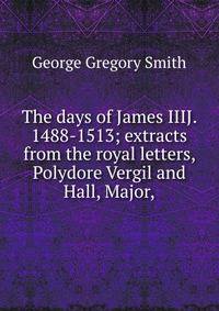 The days of James IIIJ. 1488-1513; extracts from the royal letters, Polydore Vergil and Hall, Major,
