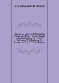 Dix Ans De L'histoire D'allemagne. Origines Du Nouvel Empire D'apr?s La Correspondance De Fr?deric-Guillaume IV Et Du Baron De Bunsen, 1847-1857 (French Edition)
