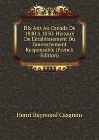 Dix Ans Au Canada De 1840 ? 1850: Histoire De L'?tablissement Du Gouvernement Responsable (French Edition)