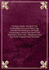 Gottlose Nacht: Nutzlich Und Ersprie?lich Zu Lesen Beym Tag, Sowohl Von Gottlosen, Als Auch Gottseeligen, Jenen Zum Spott Und Schrocken, Disen Zur . Abmahung Ans Tag-liecht Gegeben Und Verfasset