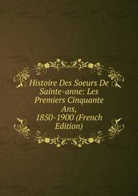 Histoire Des Soeurs De Sainte-anne: Les Premiers Cinquante Ans, 1850-1900 (French Edition)