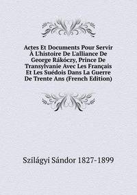 Actes Et Documents Pour Servir ? L'histoire De L'alliance De George R?k?czy, Prince De Transylvanie Avec Les Fran?ais Et Les Su?dois Dans La Guerre De Trente Ans (French Edition)