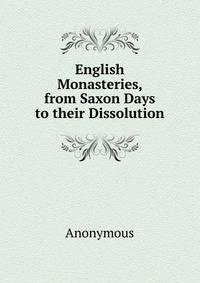 English Monasteries, from Saxon Days to their Dissolution