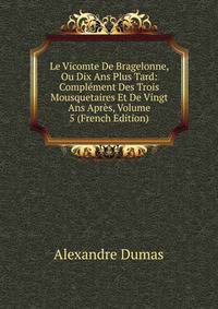 Le Vicomte De Bragelonne, Ou Dix Ans Plus Tard: Complement Des Trois Mousquetaires Et De Vingt Ans Apres, Volume 5 (French Edition)