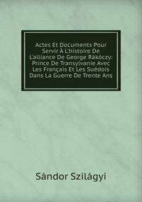 Actes Et Documents Pour Servir ? L'histoire De L'alliance De George R?k?czy: Prince De Transylvanie Avec Les Fran?ais Et Les Su?dois Dans La Guerre De Trente Ans