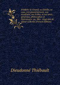 Frederic-le-Grand, sa famille, sa cour, son gouvernement, son academie, ses ecoles, et ses amis, generaux, philosophes et litterateurs: ou, Mes . vingt ans de sejour a Berlin (French Edition)