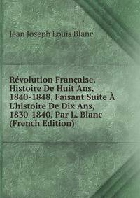 R?volution Fran?aise. Histoire De Huit Ans, 1840-1848, Faisant Suite ? L'histoire De Dix Ans, 1830-1840, Par L. Blanc (French Edition)