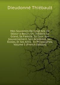 Mes Souvenirs De Vingt Ans De Sejour a Berlin: Ou, Frederic Le Grand, Sa Famille, Sa Cour, Son Gouvernement, Son Academie, Ses Ecoles, Et Ses Amis . Et Philosophes, Volume 5 (French Edition)