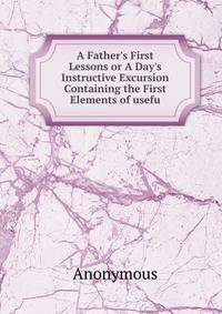 A Father's First Lessons or A Day's Instructive Excursion Containing the First Elements of usefu