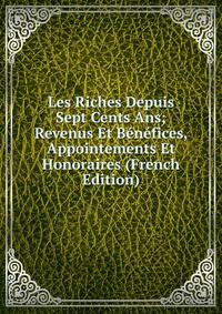 Les Riches Depuis Sept Cents Ans; Revenus Et Benefices, Appointements Et Honoraires (French Edition)