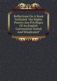 Reflections On A Book Entituled "the Rights Powers Ans Privileges Of An English Convocation Stated And Windicated"