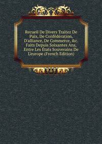 Recueil De Divers Traitez De Paix, De Conf?d?ration, D'alliance, De Commerce, &amp;c. Faits Depuis Soixantes Ans, Entre Les ?tats Souverains De L'europe (French Edition)
