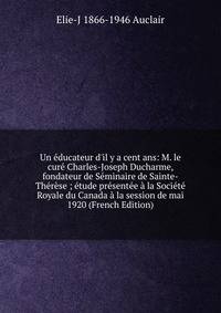Un ?ducateur d'il y a cent ans: M. le cur? Charles-Joseph Ducharme, fondateur de S?minaire de Sainte-Th?r?se ; ?tude pr?sent?e ? la Soci?t? Royale du Canada ? la session de mai 1920 (French Edition)