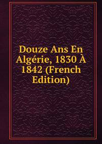 Douze Ans En Algerie, 1830 A 1842 (French Edition)