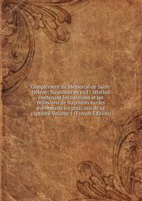 Complement du Memorial de Saint-Helene: Napoleon en exil : relation contenant les opinions et les reflexions de Napoleon sur les evenemens les plus . ans de sa captivite Volume 1 (French Edition)